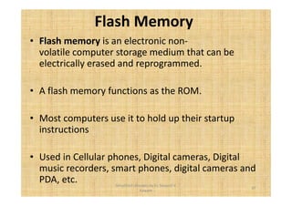 Flash Memory 
• Flash memory is an electronic non-volatile 
computer storage medium that can be 
electrically erased and reprogrammed. 
• A flash memory functions as the ROM. 
• Most computers use it to hold up their startup 
instructions 
• Used in Cellular phones, Digital cameras, Digital 
music recorders, smart phones, digital cameras and 
PDA, etc. 
37 
Simplified concepts by Er. Swapnil V. 
Kaware 
 