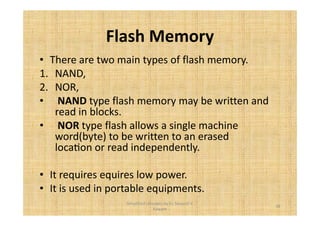 Flash Memory 
• There are two main types of flash memory. 
1. NAND, 
2. NOR, 
• NAND type flash memory may be written and 
read in blocks. 
• NOR type flash allows a single machine 
word(byte) to be written to an erased 
locaFon or read independently. 
• It requires equires low power. 
• It is used in portable equipments. 
38 
Simplified concepts by Er. Swapnil V. 
Kaware 
 