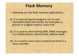 Flash Memory 
• Following are the flash memory applications, 
(i). It is used during the program run to save 
nonvolatile data and results, for examples, a 
picture in a digital camera, voice mail. 
(ii). It is used to store storing SMS, MMS messages 
in a mobile phone, phone book, address book. 
(iii). It is used to store voice compressed form in a 
voice recorder. 
39 
Simplified concepts by Er. Swapnil V. 
Kaware 
 