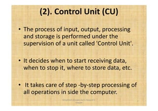 (2). Control Unit (CU) 
• The process of input, output, processing 
and storage is performed under the 
supervision of a unit called 'Control Unit'. 
• It decides when to start receiving data, 
when to stop it, where to store data, etc. 
• It takes care of step -by-step processing of 
all operations in side the computer. 
7 
Simplified concepts by Er. Swapnil V. 
Kaware 
 