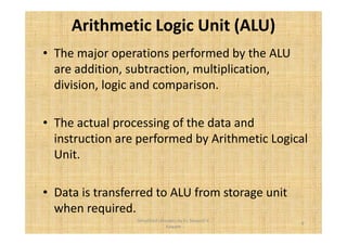 Arithmetic Logic Unit (ALU) 
• The major operations performed by the ALU 
are addition, subtraction, multiplication, 
division, logic and comparison. 
• The actual processing of the data and 
instruction are performed by Arithmetic Logical 
Unit. 
• Data is transferred to ALU from storage unit 
when required. 
9 
Simplified concepts by Er. Swapnil V. 
Kaware 
 