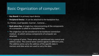 Basic Organization of computer:
 Key Board: It is primary input device.
 Peripheral Device : It can be attached to the b...
