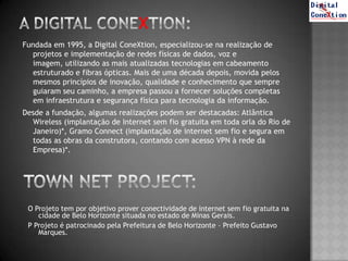 Fundada em 1995, a Digital ConeXtion, especializou-se na realização de
   projetos e implementação de redes físicas de dados, voz e
   imagem, utilizando as mais atualizadas tecnologias em cabeamento
   estruturado e fibras ópticas. Mais de uma década depois, movida pelos
   mesmos princípios de inovação, qualidade e conhecimento que sempre
   guiaram seu caminho, a empresa passou a fornecer soluções completas
   em infraestrutura e segurança física para tecnologia da informação.
Desde a fundação, algumas realizações podem ser destacadas: Atlântica
  Wireless (implantação de Internet sem fio gratuita em toda orla do Rio de
  Janeiro)*, Gramo Connect (implantação de internet sem fio e segura em
  todas as obras da construtora, contando com acesso VPN à rede da
  Empresa)*.




 O Projeto tem por objetivo prover conectividade de internet sem fio gratuita na
    cidade de Belo Horizonte situada no estado de Minas Gerais.
 P Projeto é patrocinado pela Prefeitura de Belo Horizonte – Prefeito Gustavo
    Marques.
 