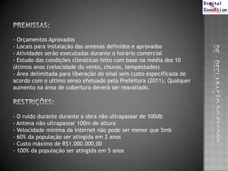 - Orçamentos Aprovados
- Locais para instalação das antenas definidos e aprovados
- Atividades serão executadas durante o horário comercial
- Estudo das condições climáticas feito com base na média dos 10
últimos anos (velocidade do vento, chuvas, tempestades)
- Área delimitada para liberação do sinal sem custo especificada de
acordo com o ultimo senso efetuado pela Prefeitura (2011). Qualquer
aumento na área de cobertura deverá ser reavaliado.




- O ruído durante durante a obra não ultrapassar de 100db
- Antena não ultrapassar 100m de altura
- Velocidade mínima da internet não pode ser menor que 5mb
- 60% da população ser atingida em 2 anos
- Custo máximo de R$1.000.000,00
- 100% da população ser atingida em 5 anos
 