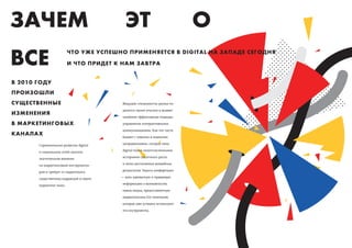 ЗАЧЕМ                                     ЭТ                              О
ВСЕ                      ЧТО УЖЕ УСПЕШНО ПРИМЕНЯЕТСЯ В DIGITAL НА ЗАПАДЕ СЕГОДНЯ
                         И ЧТО ПРИДЕТ К НАМ ЗАВТРА


В 2010 ГОДУ
ПРОИЗОШЛИ
СУЩЕСТВЕННЫЕ                            Ведущие специалисты рынка по-

                                        делятся своим опытом и выявят
ИЗМЕНЕНИЯ
                                        наиболее эффективные подходы

В МАРКЕТИНГОВЫХ                         управления интерактивными

                                        коммуникациями. Как это часто
КАНАЛАХ                                 бывает с новыми и модными

       Стремительное развитие digital   направлениями, сегодня тема

       и социальных сетей оказало       digital полна многочисленными

       значительное влияние             историями сказочного роста

       на маркетинговый инструмента-    и легко достигаемых волшебных

       рий и требует от маркетолога     результатов. Задача конференции

       существенных коррекций в своем   — дать адекватную и правдивую

       маркетинг-микс.                  информацию о возможностях

                                        новых медиа, предоставленную

                                        маркетологами b2c-компаний,

                                        которые уже успешно используют

                                        эти инструменты.
 