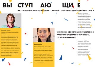 ВЫ СТУП                                                           АЮ                                  ЩИ Е
                                         НА КОНФЕРЕНЦИИ ВЫСТУПЯТ БОЛЕЕ 25 ВЕДУЩИХ СПЕЦИАЛИСТОВ DIGITAL МАРКЕТИНГА
                                                                                                                           Программа мероприятия
                                                                                                                           включает в себя выступления
                                                                                                                           руководителей и специалистов
                                                                                                                           отделов маркетинга, digital
                                                                                                                           менеджеров (TELE2, Microsoﬅ,
                                                                                                                           Honda, Panasonic, Intel, Росно
                                                                                                                           и других компаний). Делегатов
                                                                                                                           ждут презентации успешных
                                                                                                                           кейсов, персональные консульта-
                                                                                                                           ции с экспертами, дискуссии на
                                                                                                                           круглых столах.
Александр Блохин

Специалист по интернет-коммуникациям                                                                 УЧАСТНИКИ КОНФЕРЕНЦИИ СУЩЕСТВЕННО
«Tele2 Россия».
                                                                                                     РАСШИРЯТ ПРЕДСТАВЛЕНИЕ О DIGITAL
В Tele2 Александр Блохин пришёл после
работы в агентстве Hidden Marketing, где                                                             СТОРОНЕ МАРКЕТИНГА.
занимался разработкой и реализацией
                                                                                                                           Главные темы обсуждения -
кампаний в социальных медиа для таких
                                                                                                                           возможности digital среды,
клиентов как Coca-Cola, Microsoﬅ, Билайн,
                                                                                                                           стратегия использования новых
Лаборатория Касперского, Mirax, Motorola
                                                        Елена Нагайчук                                                     медиа, технологии мобильного
и других. За время работы в агентстве,
                                                        Родилась в 1982 году в г. Ростов-на-Дону.                          маркетинга eCRM и email
Александр разработал процессы взаимодей-
                                                                                                                           маркетинг, социальные медиа
ствия с крупнейшими сетевыми агентствами,               Окончила факультет социологии и политоло-
                                                                                                                           (блогосфера, управление
в том числе ViVaKi, OMD и Saatchi&Saatchi.              гии Ростовского государственного универси-
                                                                                                                           репутации и т.д.), рекламные
Александр является одним из редакторов                  тета.
                                                                                                                           кампании в Интернет, user
проекта Cossa.ru, который посвящён комму-               В антимонопольных органах с 2004 г.                                generated content, контекстная
никациям в digital-среде.                               Начинала как PR-специалист, затем работала                         реклама и многое другое.
                                                        руководителем пресс-службы, в настоящее
                                                        время курирует интернет-проекты, работу
                                                        с социальными медиа и управление внутрен-
                                                        ними коммуникациями.
 