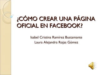 ¿CÓMO CREAR UNA PÁGINA OFICIAL EN FACEBOOK? Isabel Cristina Ramírez Bustamante Laura Alejandra Rojas Gómez 