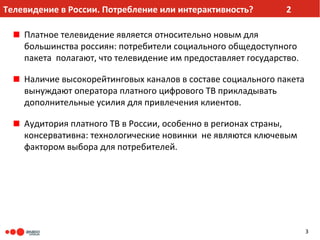 Телевидение в России. Потребление или интерактивность?         2

    Платное телевидение является относительно новым для
    большинства россиян: потребители социального общедоступного
    пакета полагают, что телевидение им предоставляет государство.

    Наличие высокорейтинговых каналов в составе социального пакета
    вынуждают оператора платного цифрового ТВ прикладывать
    дополнительные усилия для привлечения клиентов.

    Аудитория платного ТВ в России, особенно в регионах страны,
    консервативна: технологические новинки не являются ключевым
    фактором выбора для потребителей.




                                                                     3
 