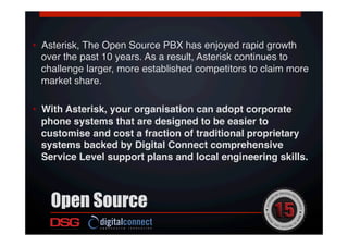 •  Asterisk, The Open Source PBX has enjoyed rapid growth
over the past 10 years. As a result, Asterisk continues to
challenge larger, more established competitors to claim more
market share.  !
!
•  With Asterisk, your organisation can adopt corporate
phone systems that are designed to be easier to
customise and cost a fraction of traditional proprietary
systems backed by Digital Connect comprehensive
Service Level support plans and local engineering skills.!
Open Source
 