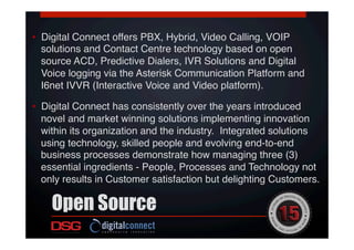 •  Digital Connect offers PBX, Hybrid, Video Calling, VOIP
solutions and Contact Centre technology based on open
source ACD, Predictive Dialers, IVR Solutions and Digital
Voice logging via the Asterisk Communication Platform and
I6net IVVR (Interactive Voice and Video platform).!
!
•  Digital Connect has consistently over the years introduced
novel and market winning solutions implementing innovation
within its organization and the industry. Integrated solutions
using technology, skilled people and evolving end-to-end
business processes demonstrate how managing three (3)
essential ingredients - People, Processes and Technology not
only results in Customer satisfaction but delighting Customers.!
!
Open Source
 
