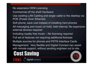  !
•  No expensive OEM Licensing!
•  Commercial off the shelf Hardware!
•  Use existing LAN Cabling and single cable to the desktop via
POE (Power Over Ethernet)!
•  Soft phone, save cost instead of installing hard phones!
•  All messaging and music on hold, held internal; No expensive
external devices required!
•  Including royalty free music – No licensing required!
•  Full set of features not requiring additional licenses!
•  Multiple sources for phones and PSTN Interface Cards!
•  Management: Very ﬂexible and Digital Connect can assist
with remote support, without sending engineer out to site.!
Cost Saving
 