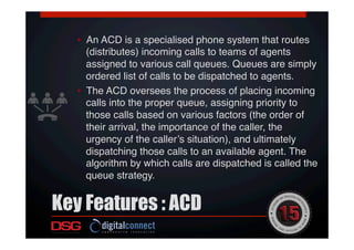 Key Features : ACD
 !
!
•  An ACD is a specialised phone system that routes
(distributes) incoming calls to teams of agents
assigned to various call queues. Queues are simply
ordered list of calls to be dispatched to agents. !
•  The ACD oversees the process of placing incoming
calls into the proper queue, assigning priority to
those calls based on various factors (the order of
their arrival, the importance of the caller, the
urgency of the caller’s situation), and ultimately
dispatching those calls to an available agent. The
algorithm by which calls are dispatched is called the
queue strategy.!
 