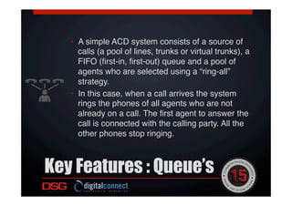 Key Features : Queue’s
 !
!
•  A simple ACD system consists of a source of
calls (a pool of lines, trunks or virtual trunks), a
FIFO (ﬁrst-in, ﬁrst-out) queue and a pool of
agents who are selected using a “ring-all”
strategy. !
•  In this case, when a call arrives the system
rings the phones of all agents who are not
already on a call. The ﬁrst agent to answer the
call is connected with the calling party. All the
other phones stop ringing.!
 