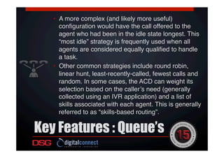Key Features : Queue’s
 !
!
•  A more complex (and likely more useful)
conﬁguration would have the call offered to the
agent who had been in the idle state longest. This
“most idle” strategy is frequently used when all
agents are considered equally qualiﬁed to handle
a task. !
•  Other common strategies include round robin,
linear hunt, least-recently-called, fewest calls and
random. In some cases, the ACD can weight its
selection based on the caller’s need (generally
collected using an IVR application) and a list of
skills associated with each agent. This is generally
referred to as “skills-based routing”.!
 