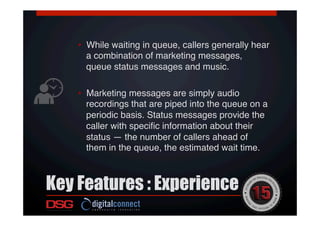 Key Features : Experience
 !
!
•  While waiting in queue, callers generally hear
a combination of marketing messages,
queue status messages and music. !
•  Marketing messages are simply audio
recordings that are piped into the queue on a
periodic basis. Status messages provide the
caller with speciﬁc information about their
status — the number of callers ahead of
them in the queue, the estimated wait time. !
 