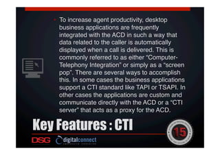 Key Features : CTI
 !
•  To increase agent productivity, desktop
business applications are frequently
integrated with the ACD in such a way that
data related to the caller is automatically
displayed when a call is delivered. This is
commonly referred to as either “Computer-
Telephony Integration” or simply as a “screen
pop”. There are several ways to accomplish
this. In some cases the business applications
support a CTI standard like TAPI or TSAPI. In
other cases the applications are custom and
communicate directly with the ACD or a “CTI
server” that acts as a proxy for the ACD.!
 