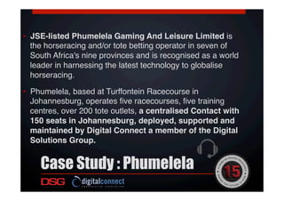 •  JSE-listed Phumelela Gaming And Leisure Limited is
the horseracing and/or tote betting operator in seven of
South Africa's nine provinces and is recognised as a world
leader in harnessing the latest technology to globalise
horseracing.!
•  Phumelela, based at Turffontein Racecourse in
Johannesburg, operates ﬁve racecourses, ﬁve training
centres, over 200 tote outlets, a centralised Contact with
150 seats in Johannesburg, deployed, supported and
maintained by Digital Connect a member of the Digital
Solutions Group.!
Case Study : Phumelela
 