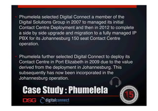 •  Phumelela selected Digital Connect a member of the
Digital Solutions Group in 2007 to managed its initial
Contact Centre Deployment and then in 2012 to complete
a side by side upgrade and migration to a fully managed IP
PBX for its Johannesburg 150 seat Contact Centre
operation. !
!
•  Phumelela further selected Digital Connect to deploy its
Contact Centre in Port Elizabeth in 2009 due to the value
derived from the deployment in Johannesburg. This
subsequently has now been incorporated in the
Johannesburg operation.!
Case Study : Phumelela
 