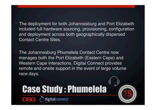 •  The deployment for both Johannesburg and Port Elizabeth
included full hardware sourcing, provisioning, conﬁguration
and deployment across both geographically dispersed
Contact Centre Sites. !
•  The Johannesburg Phumelela Contact Centre now
manages both the Port Elizabeth (Eastern Cape) and
Western Cape interactions. Digital Connect provides
remote and onsite support in the event of large volume
race days.!
Case Study : Phumelela
 