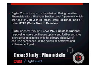 •  Digital Connect as part of its solution offering provides
Phumelela with a Platinum Service Level Agreement which
provides for 2 Hour MTR (Mean Time Response) and a 4
Hour MTTR (Mean Time to Resolve). !
•  Digital Connect through its own 24/7 Business Support
helpdesk ensures continuous uptime and further engages
in proactive monitoring with the primary objective of
ensuring continuous uptime across all hardware and
software deployed.!
Case Study : Phumelela
 