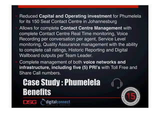 •  Reduced Capital and Operating investment for Phumelela
for its 150 Seat Contact Centre in Johannesburg!
•  Allows for complete Contact Centre Management with
complete Contact Centre Real Time monitoring, Voice
Recording per conversation per agent, Service Level
monitoring, Quality Assurance management with the ability
to complete call ratings, Historic Reporting and Digital
Wallboard outputs per Team Leader. !!
•  Complete management of both voice networks and
infrastructure, including ﬁve (5) PRI’s with Toll Free and
Share Call numbers.!
!
Case Study : Phumelela
Benefits
 