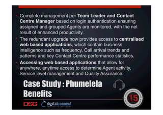 •  Complete management per Team Leader and Contact
Centre Manager based on login authentication ensuring
assigned and grouped Agents are monitored, with the net
result of enhanced productivity.!
•  The redundant upgrade now provides access to centralised
web based applications, which contain business
intelligence such as frequency, Call arrival trends and
patterns and key Contact Centre performance statistics.!
•  Accessing web based applications that allow for
anywhere, anytime access to determine Agent activity,
Service level management and Quality Assurance.!
!
Case Study : Phumelela
Benefits
 