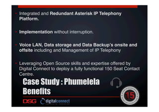 •  Integrated and Redundant Asterisk IP Telephony
Platform.!
!
•  Implementation without interruption.!
!
•  Voice LAN, Data storage and Data Backup’s onsite and
offsite including and Management of IP Telephony!
•  Leveraging Open Source skills and expertise offered by
Digital Connect to deploy a fully functional 150 Seat Contact
Centre.!
Case Study : Phumelela
Benefits
 