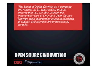 OPEN SOURCE INNOVATION
“The blend of Digital Connect as a company
and Asterisk as an open-source product
ensures that you are able unleash the
exponential value of Linux and Open Source
Software while maintaining peace of mind that
all support and services are professionally
handled.”!
 