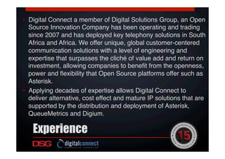 •  Digital Connect a member of Digital Solutions Group, an Open
Source Innovation Company has been operating and trading
since 2007 and has deployed key telephony solutions in South
Africa and Africa. We offer unique, global customer-centered
communication solutions with a level of engineering and
expertise that surpasses the cliché of value add and return on
investment, allowing companies to beneﬁt from the openness,
power and ﬂexibility that Open Source platforms offer such as
Asterisk. !
•  Applying decades of expertise allows Digital Connect to
deliver alternative, cost effect and mature IP solutions that are
supported by the distribution and deployment of Asterisk,
QueueMetrics and Digium.  
!
Experience
 