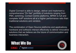 •  Digital Connect is able to design, deliver and implement a
comprehensive “On Net” portfolio of solutions ranging from
PBX, switching, Contact Centre platforms, MPBX to full and
complete VoIP solutions all at a higher performance ratio than
traditional solutions and vendors. !
!
•  The combination of Open Source platforms and applications,
hardware and software interact effectively to deliver innovative
solutions that we believe are the future of communication and
business interaction.!
What We Do
 