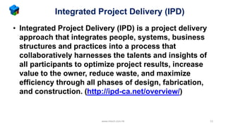 Integrated Project Delivery (IPD)
• Integrated Project Delivery (IPD) is a project delivery
approach that integrates people, systems, business
structures and practices into a process that
collaboratively harnesses the talents and insights of
all participants to optimize project results, increase
value to the owner, reduce waste, and maximize
efficiency through all phases of design, fabrication,
and construction. (http://ipd-ca.net/overview/)
www.mtech.com.hk 12
 