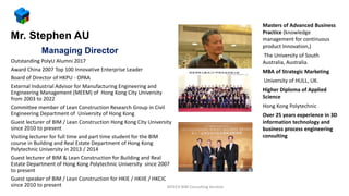 Managing Director
Outstanding PolyU Alumni 2017
Award China 2007 Top 100 Innovative Enterprise Leader
Board of Director of HKPU - OPAA
External Industrial Advisor for Manufacturing Engineering and
Engineering Management (MEEM) of Hong Kong City University
from 2003 to 2022
Committee member of Lean Construction Research Group in Civil
Engineering Department of University of Hong Kong
Guest lecturer of BIM / Lean Construction Hong Kong City University
since 2010 to present
Visiting lecturer for full time and part time student for the BIM
course in Building and Real Estate Department of Hong Kong
Polytechnic University in 2013 / 2014
Guest lecturer of BIM & Lean Construction for Building and Real
Estate Department of Hong Kong Polytechnic University since 2007
to present
Guest speaker of BIM / Lean Construction for HKIE / HKIIE / HKCIC
since 2010 to present MTECH BIM Consulting Services
Masters of Advanced Business
Practice (knowledge
management for continuous
product Innovation,)
The University of South
Australia, Australia.
MBA of Strategic Marketing
University of HULL, UK.
Higher Diploma of Applied
Science
Hong Kong Polytechnic
Over 25 years experience in 3D
information technology and
business process engineering
consulting
Mr. Stephen AU
 