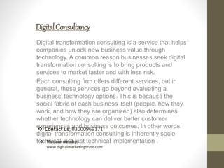 DigitalConsultancy
Digital transformation consulting is a service that helps
companies unlock new business value through
technology. A common reason businesses seek digital
transformation consulting is to bring products and
services to market faster and with less risk.
Each consulting firm offers different services, but in
general, these services go beyond evaluating a
business' technology options. This is because the
social fabric of each business itself (people, how they
work, and how they are organized) also determines
whether technology can deliver better customer
experiences and business outcomes. In other words,
digital transformation consulting is inherently socio-
technical, not just technical implementation .
 Contact us: 03000969171
 Visit our website:
www.digitalmarketingtrust.com
 
