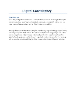 Digital Consultancy
Introduction
Consulting for digital transformation is a service that aids businesses in utilizing technology to
create new business value. To promote products and services more quickly and risk-free is a
major reason why organizations look for digital transformation advice.
Although the services that each consulting firm provides vary, in general they go beyond simply
assessing a company's IT alternatives. This is because whether technology can produce better
customer experiences and commercial outcomes depends on the social fabric of each firm
(people, how they operate, and how they are organized). In other words, rather than focusing
only on technical execution, advising for digital transformation is essentially socio-technical.
 