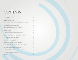 Contents
    EXECUTIVE SUMMARY	                                 3

    DIGITAL REVOLUTION	                                4

    AN IN-DEPTH LOOK AT THE U.S. DIGITAL CONSUMER	     5

    PLATFORMS FOR DIGITAL ACCESS	                      6

    CROSS-PLATFORM VIDEO ENGAGEMENT	                    7

    DIGITAL DIVERSITY	                                 8

    A BREAKDOWN OF DIGITAL TIME BY DEVICE	             9

    1 SCREEN, 2 SCREENS, BIG SCREENS, SMALL SCREENS	   10

    SOCIAL NETWORKING BY DEVICE	                       11

    TO THINK IT IS TO BLOG IT	                         12

    MARKETING TO THE DIGITAL CONSUMER	                 13

    THE INCREASING POWER OF MOBILE COMMERCE	           14

    THE IN-HOME STREAMING EXPERIENCE	                  15

    DAILY VIDEO VIEWING AROUND THE WORLD	              16

    THE GLOBAL ONLINE PERSPECTIVE	                     17

    SOURCES	18


2
 