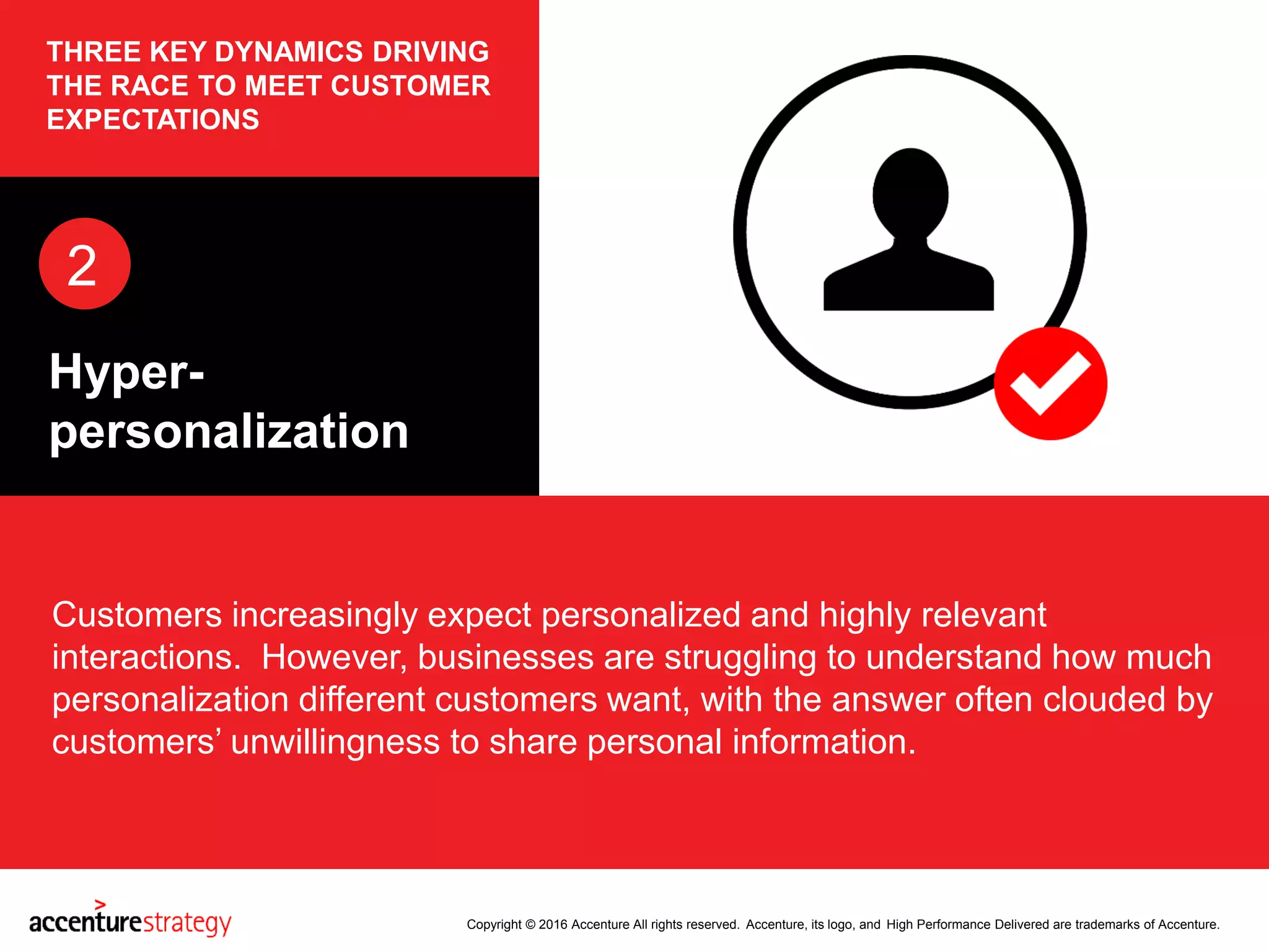 Copyright © 2016 Accenture All rights reserved. Accenture, its logo, and High Performance Delivered are trademarks of Accenture.
THREE KEY DYNAMICS DRIVING
THE RACE TO MEET CUSTOMER
EXPECTATIONS
Customers increasingly expect personalized and highly relevant
interactions. However, businesses are struggling to understand how much
personalization different customers want, with the answer often clouded by
customers’ unwillingness to share personal information.
2
Hyper-
personalization
 