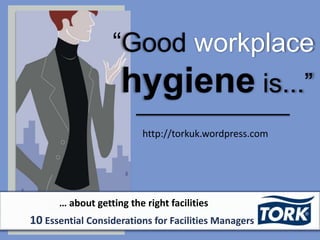 “Good workplace
hygiene is...”
http://torkuk.wordpress.com
… about getting the right facilities
10 Essential Considerations for Facilities Managers
 