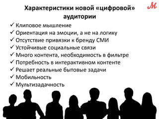 Характеристики новой «цифровой» 
аудитории 
 Клиповое мышление 
 Ориентация на эмоции, а не на логику 
 Отсутствие привязки к бренду СМИ 
 Устойчивые социальные связи 
 Много контента, необходимость в фильтре 
 Потребность в интерактивном контенте 
 Решает реальные бытовые задачи 
 Мобильность 
 Мультизадачность 
 