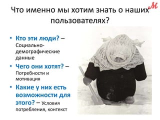 Что именно мы хотим знать о наших 
пользователях? 
• Кто эти люди? – 
Социально- 
демографические 
данные 
• Чего они хотят? – 
Потребности и 
мотивация 
• Какие у них есть 
возможности для 
этого? – Условия 
потребления, контекст 
 