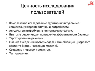 Ценность исследования 
пользователей 
• Комплексное исследование аудитории: актуальные 
сегменты, их характеристики и потребности. 
• Актуальное потребление контента читателями. 
• Быстрые решения для повышения эффективности бизнеса. 
• Таргетирование рекламы. 
• Оценка внедрения новых моделей монетизации цифрового 
контента (напр., Freemium-модели). 
• Создание нишевых продуктов. 
• Тестирование. 
 