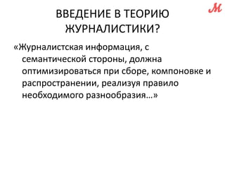 ВВЕДЕНИЕ В ТЕОРИЮ 
ЖУРНАЛИСТИКИ? 
«Журналистская информация, с 
семантической стороны, должна 
оптимизироваться при сборе, компоновке и 
распространении, реализуя правило 
необходимого разнообразия…» 
 