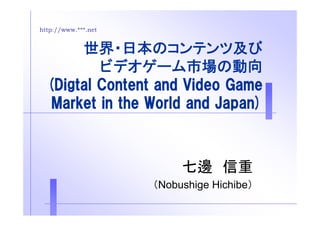http://www.***.net 
世界・日本のコンテンツ及び 
ビデオゲーム市場の動向 
((DDiiggttaall CCoonntteenntt aanndd VViiddeeoo GGaammee 
Market in the World and Japan) 
七邊信重
（Nobushige Hichibe） 
 