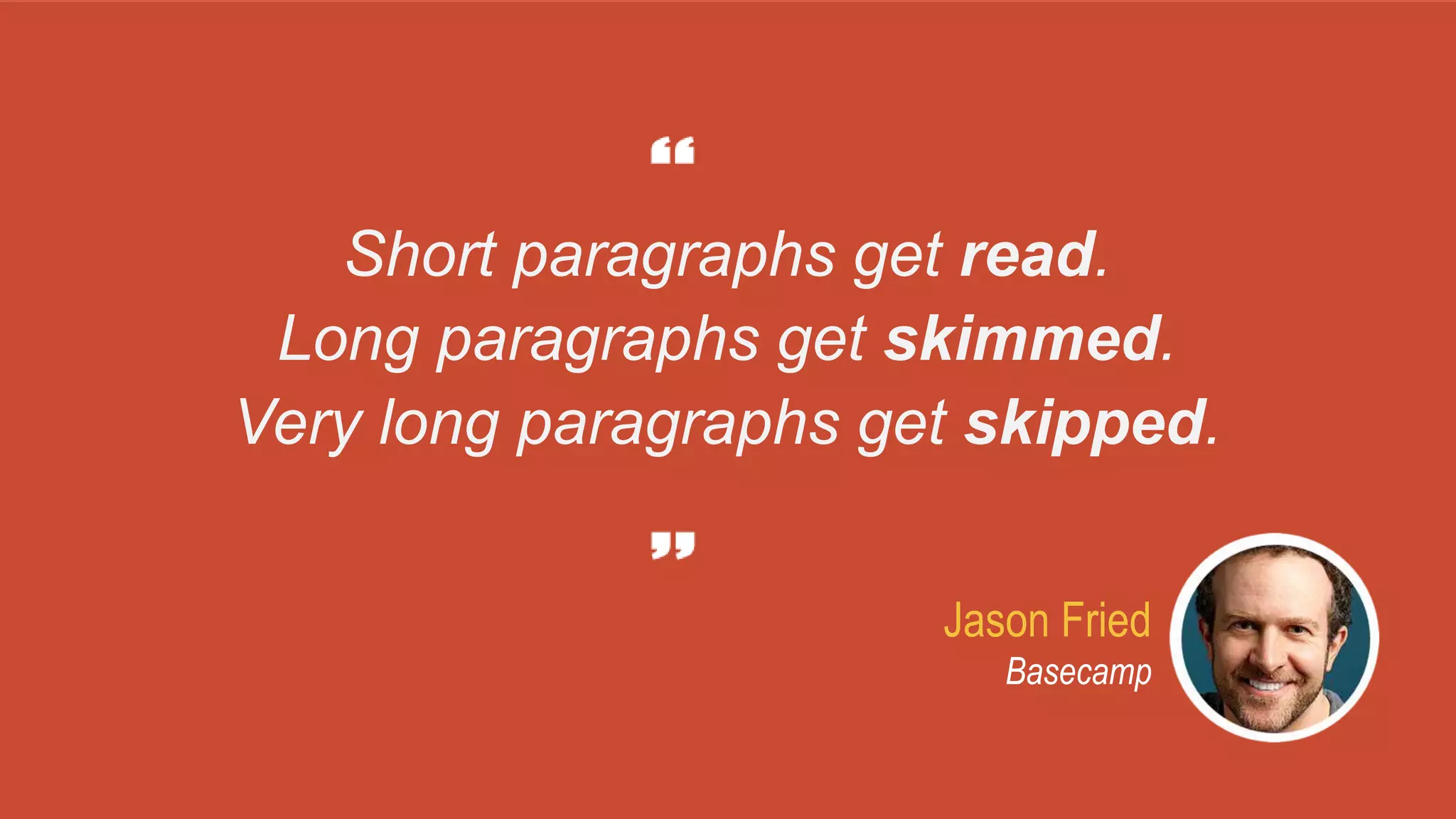 Jason Fried
Basecamp
Short paragraphs get read.
Long paragraphs get skimmed.
Very long paragraphs get skipped.
 