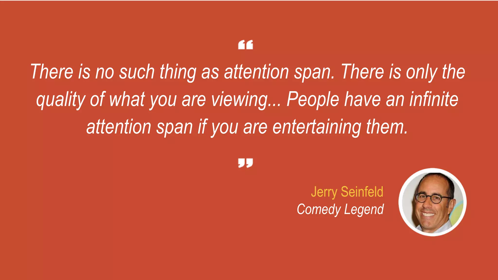 There is no such thing as attention span. There is only the
quality of what you are viewing... People have an infinite
attention span if you are entertaining them.
Jerry Seinfeld
Comedy Legend
 