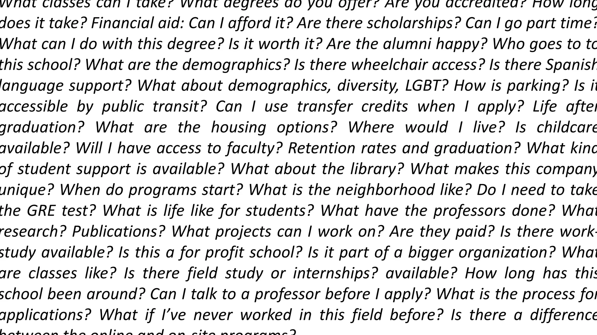 What classes can I take? What degrees do you offer? Are you accredited? How long
does it take? Financial aid: Can I afford it? Are there scholarships? Can I go part time?
What can I do with this degree? Is it worth it? Are the alumni happy? Who goes to to
this school? What are the demographics? Is there wheelchair access? Is there Spanish
language support? What about demographics, diversity, LGBT? How is parking? Is it
accessible by public transit? Can I use transfer credits when I apply? Life after
graduation? What are the housing options? Where would I live? Is childcare
available? Will I have access to faculty? Retention rates and graduation? What kind
of student support is available? What about the library? What makes this company
unique? When do programs start? What is the neighborhood like? Do I need to take
the GRE test? What is life like for students? What have the professors done? What
research? Publications? What projects can I work on? Are they paid? Is there work-
study available? Is this a for profit school? Is it part of a bigger organization? What
are classes like? Is there field study or internships? available? How long has this
school been around? Can I talk to a professor before I apply? What is the process for
applications? What if I’ve never worked in this field before? Is there a difference
 