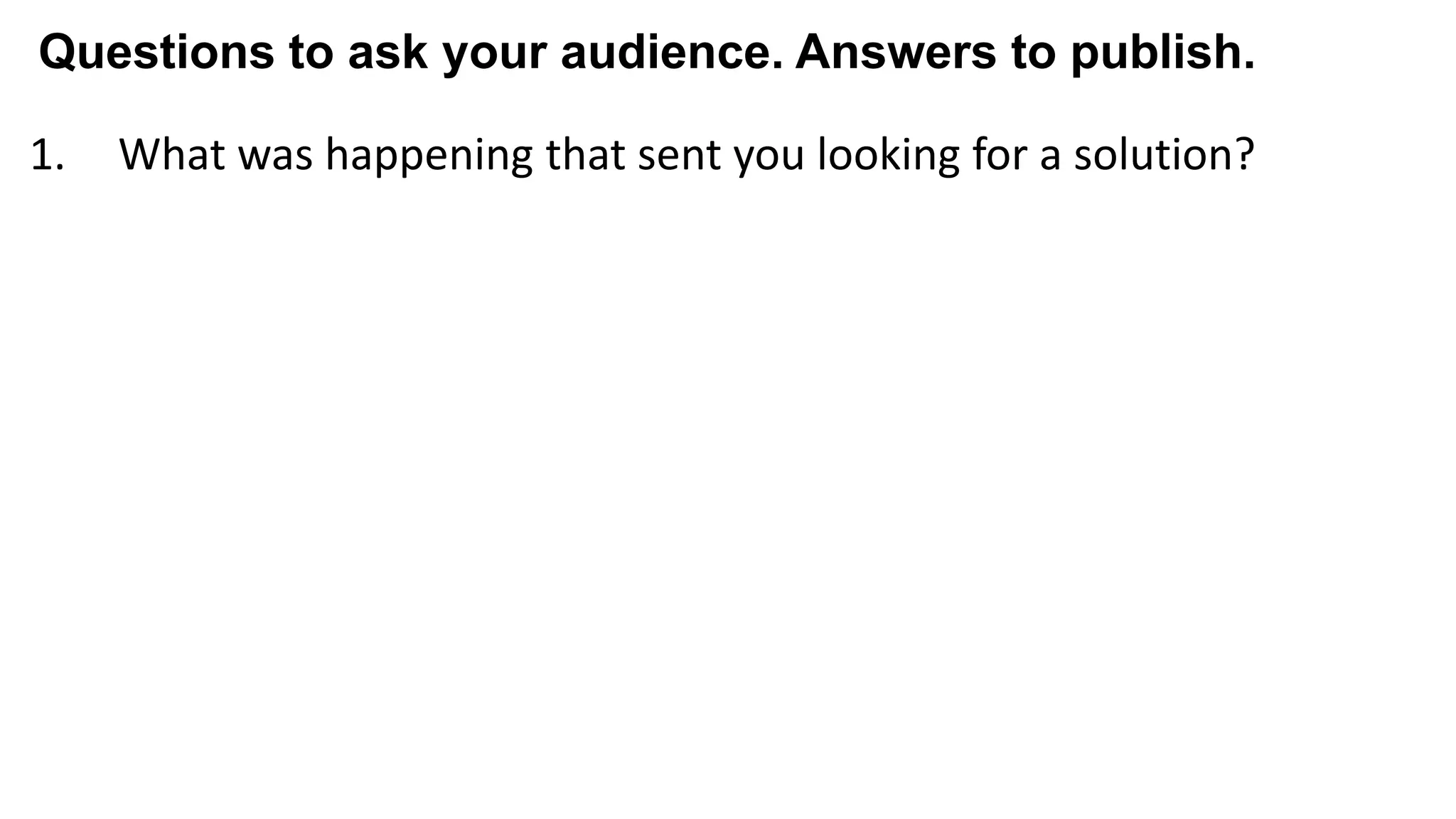 1. What was happening that sent you looking for a solution?
2. What else did you try and what didn't you love about it?
3. What almost kept you from buying from us?
4. What made you confident enough to give us a try?
5. What made X the best solution for you?
6. When evaluating X, what was most important to you?
7. What can you do now (or do better) that you couldn’t do before?
8. Give me an example of when X made a difference for you?
Questions to ask your audience. Answers to publish.
 