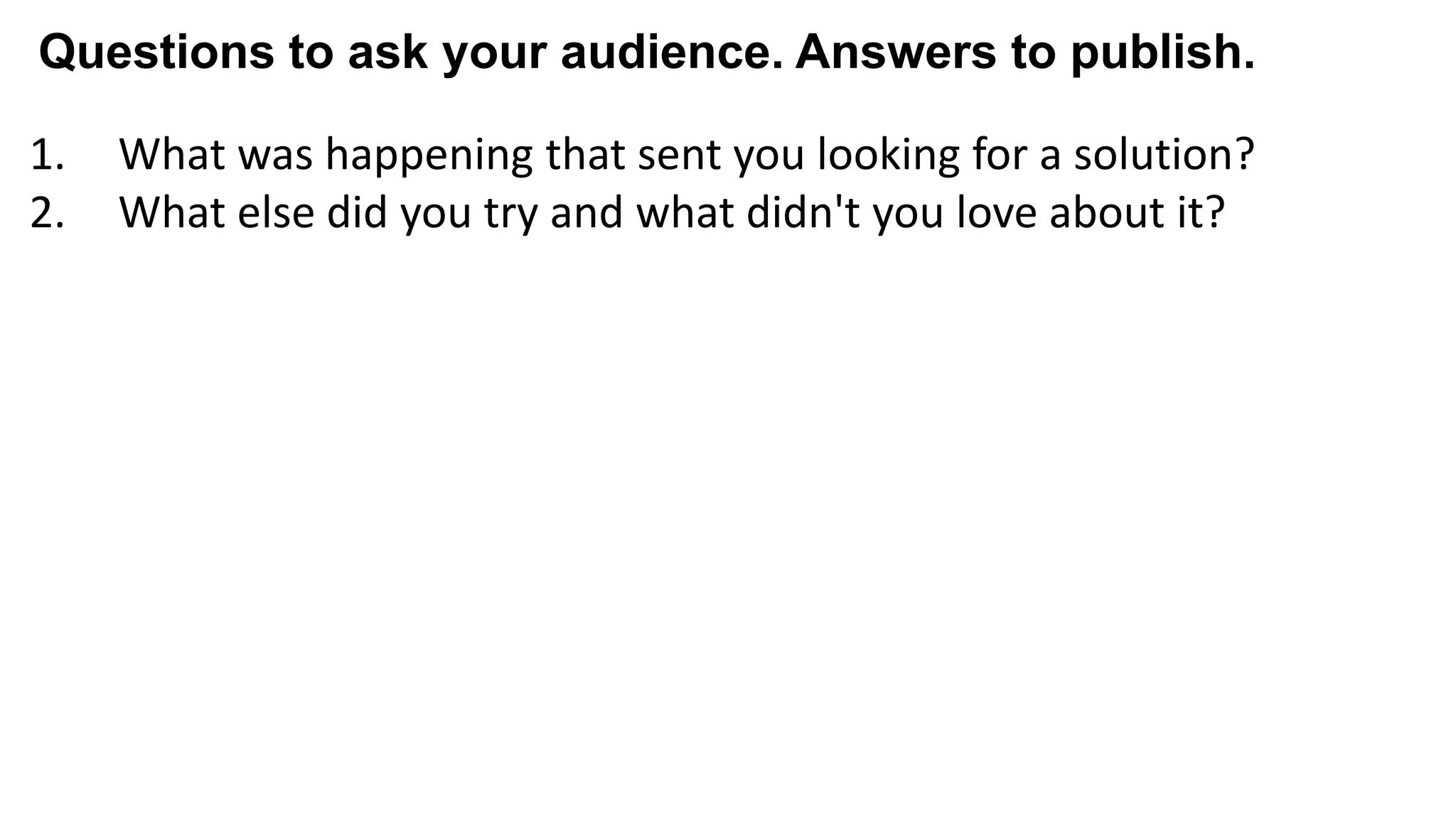 1. What was happening that sent you looking for a solution?
2. What else did you try and what didn't you love about it?
3. What almost kept you from buying from us?
4. What made you confident enough to give us a try?
5. What made X the best solution for you?
6. When evaluating X, what was most important to you?
7. What can you do now (or do better) that you couldn’t do before?
8. Give me an example of when X made a difference for you?
Questions to ask your audience. Answers to publish.
 