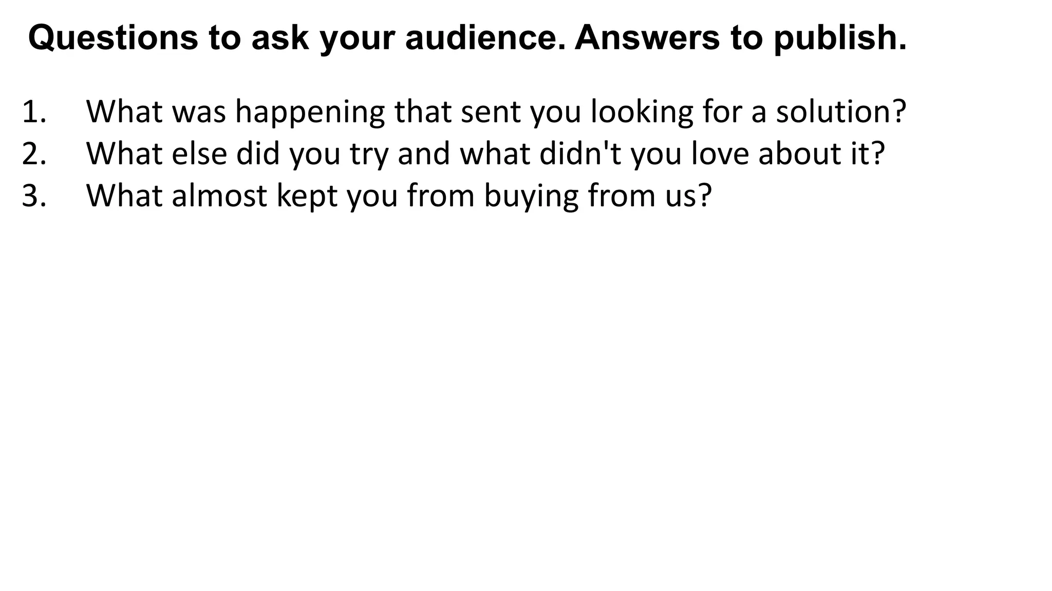 1. What was happening that sent you looking for a solution?
2. What else did you try and what didn't you love about it?
3. What almost kept you from buying from us?
4. What made you confident enough to give us a try?
5. What made X the best solution for you?
6. When evaluating X, what was most important to you?
7. What can you do now (or do better) that you couldn’t do before?
8. Give me an example of when X made a difference for you?
Questions to ask your audience. Answers to publish.
 
