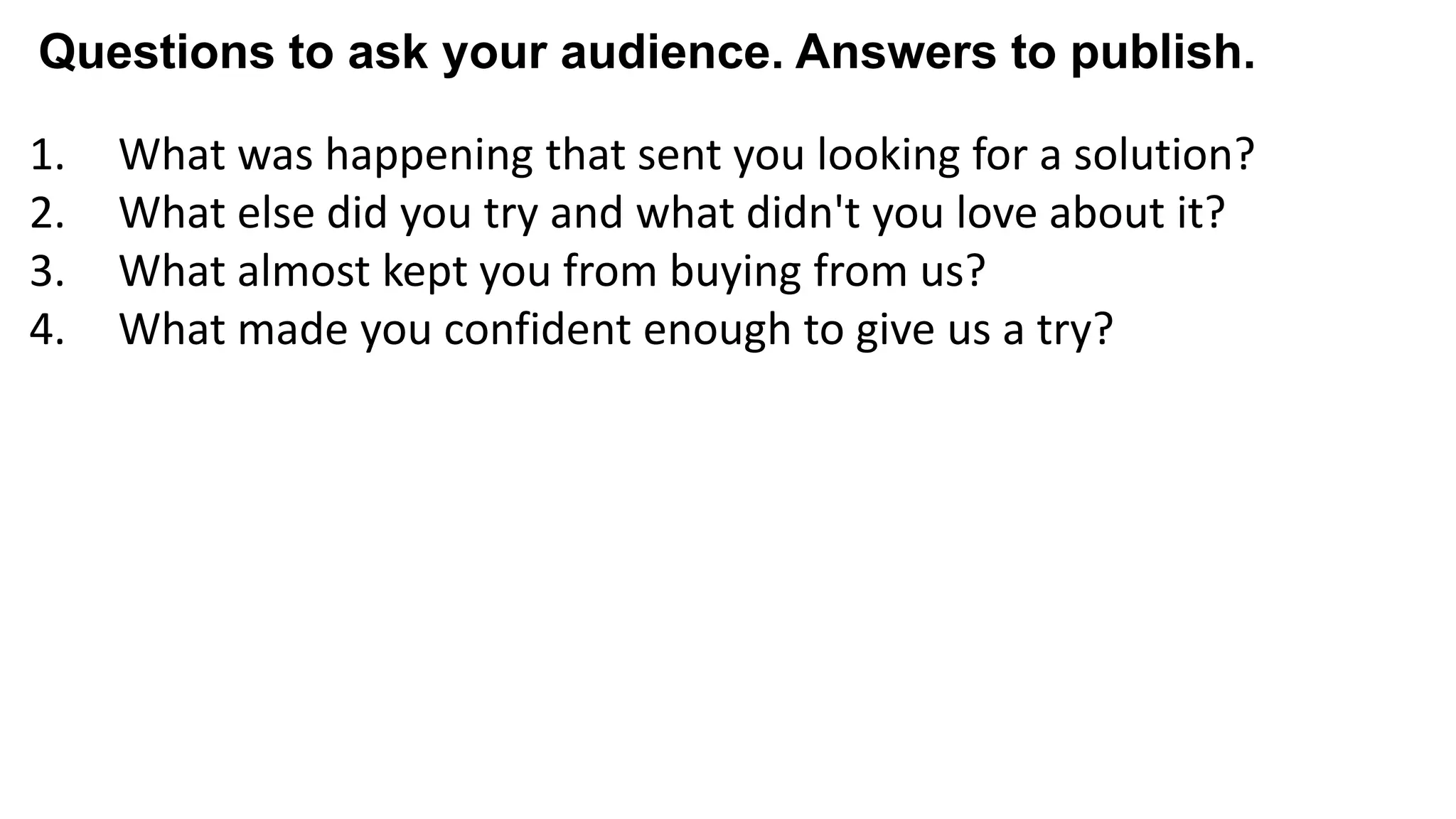 1. What was happening that sent you looking for a solution?
2. What else did you try and what didn't you love about it?
3. What almost kept you from buying from us?
4. What made you confident enough to give us a try?
5. What made X the best solution for you?
6. When evaluating X, what was most important to you?
7. What can you do now (or do better) that you couldn’t do before?
8. Give me an example of when X made a difference for you?
Questions to ask your audience. Answers to publish.
 