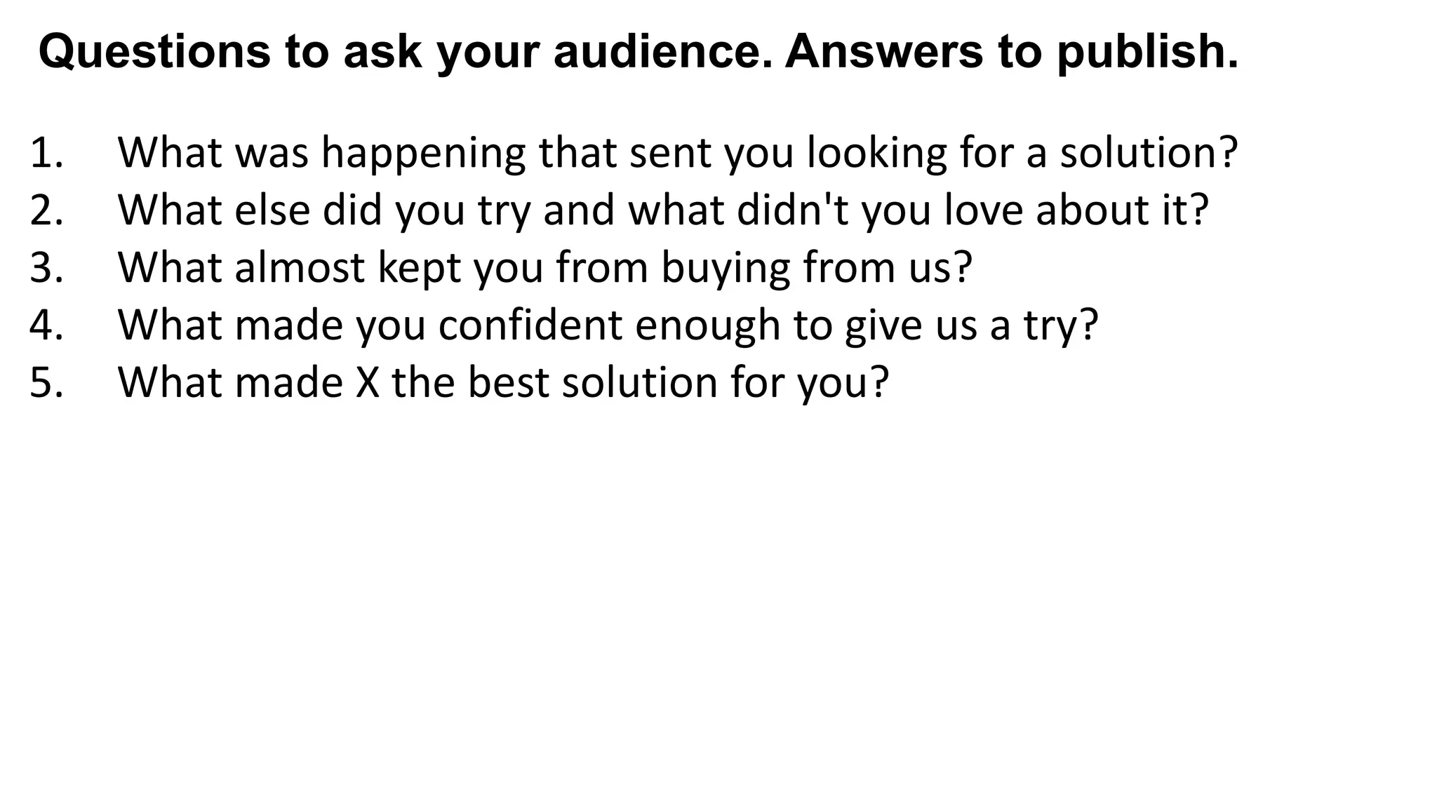 1. What was happening that sent you looking for a solution?
2. What else did you try and what didn't you love about it?
3. What almost kept you from buying from us?
4. What made you confident enough to give us a try?
5. What made X the best solution for you?
6. When evaluating X, what was most important to you?
7. What can you do now (or do better) that you couldn’t do before?
8. Give me an example of when X made a difference for you?
Questions to ask your audience. Answers to publish.
 